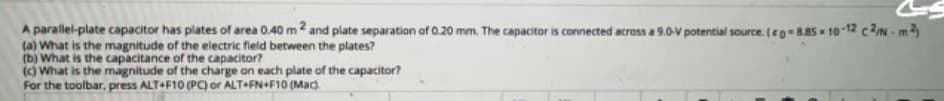 A parallel-plate capacitor has plates of area 0.40 m2 and plate separation of 0.20 mm. The capacitor is connected across a 9.0-V potential source. (eg 8.85 10-12 c2N m
(a) What is the magnitude of the electric field between the plates?
(b) What is the capacitance of the capacitor?
() What is the magnitude of the charge on each plate of the capacitor?
For the toolbar, press ALT+F10 (PC) or ALT+FN+F10 (Mac).
