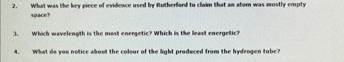 2.
What was the key piece of evidence used by Rutherford to claim that an aton was mostly empty
space?
3.
Which wavelength is the most energetic? Which is the least energetic?
4.
What do you notice about the colour of the light produced from the hydrogen tube?
