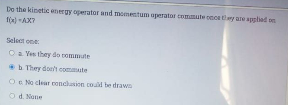 Do the kinetic energy operator and momentum operator commute once they are applied on
f(x) =AX?
Select one:
O a. Yes they do commute
O b. They don't commute
O c. No clear conclusion could be drawn
O d. None
