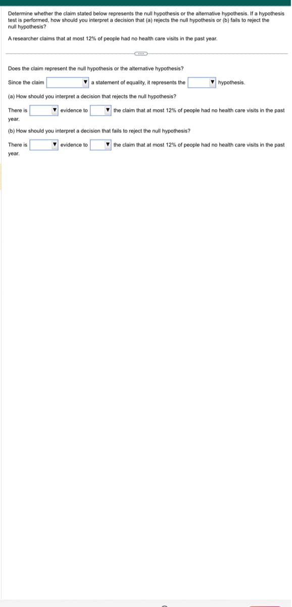 Determine whether the claim stated below represents the null hypothesis or the alternative hypothesis. If a hypothesis
test is performed, how should you interpret a decision that (a) rejects the null hypothesis or (b) fails to reject the
null hypothesis?
A researcher claims that at most 12% of people had no health care visits in the past year.
Does the claim represent the null hypothesis or the alternative hypothesis?
a statement of equality, it represents the
(a) How should you interpret a decision that rejects the null hypothesis?
Since the claim
There is
year.
(b) How should you interpret a decision that fails reject the null hypothesis?
evidence to
There is
year.
evidence to
hypothesis.
the claim that at most 12% of people had no health care visits in the past.
the claim that at most 12% of people had no health care visits in the past
