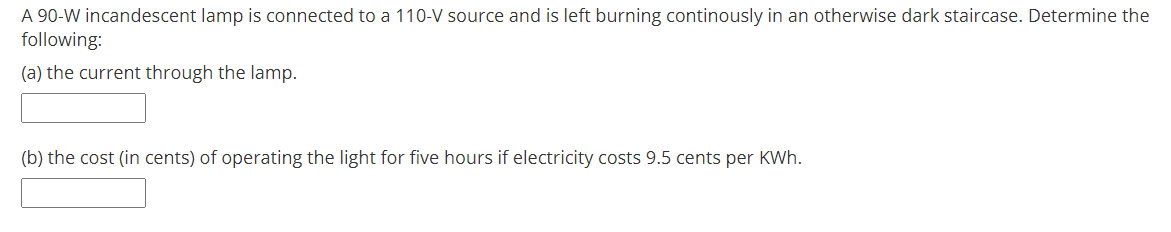 A 90-W incandescent lamp is connected to a 110-V source and is left burning continously in an otherwise dark staircase. Determine the
following:
(a) the current through the lamp.
(b) the cost (in cents) of operating the light for five hours if electricity costs 9.5 cents per KWh.
