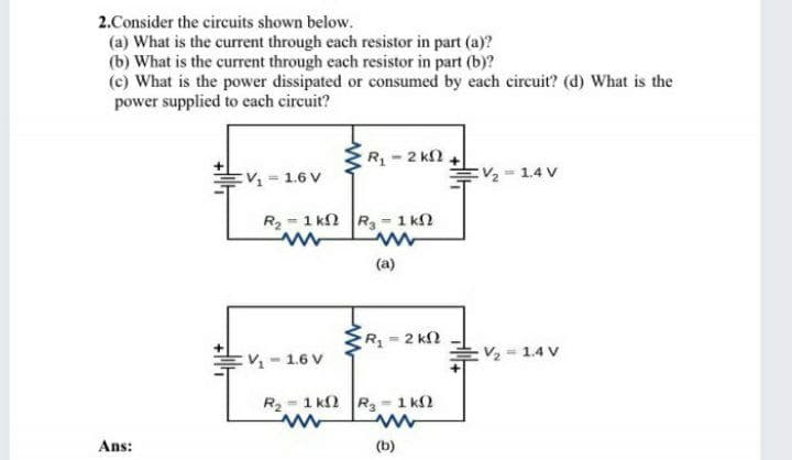 2.Consider the circuits shown below.
(a) What is the current through each resistor in part (a)?
(b) What is the current through each resistor in part (b)?
(c) What is the power dissipated or consumed by each circuit? (d) What is the
power supplied to each circuit?
R-2 k2
V 1.6 V
EV -1.4 V
%3D
R2 = 1 k2 R, - 1 k
(a)
R = 2 kN
-1.6 V
:V 1.4 V
R- 1 k2 R - 1 k2
Ans:
(b)
