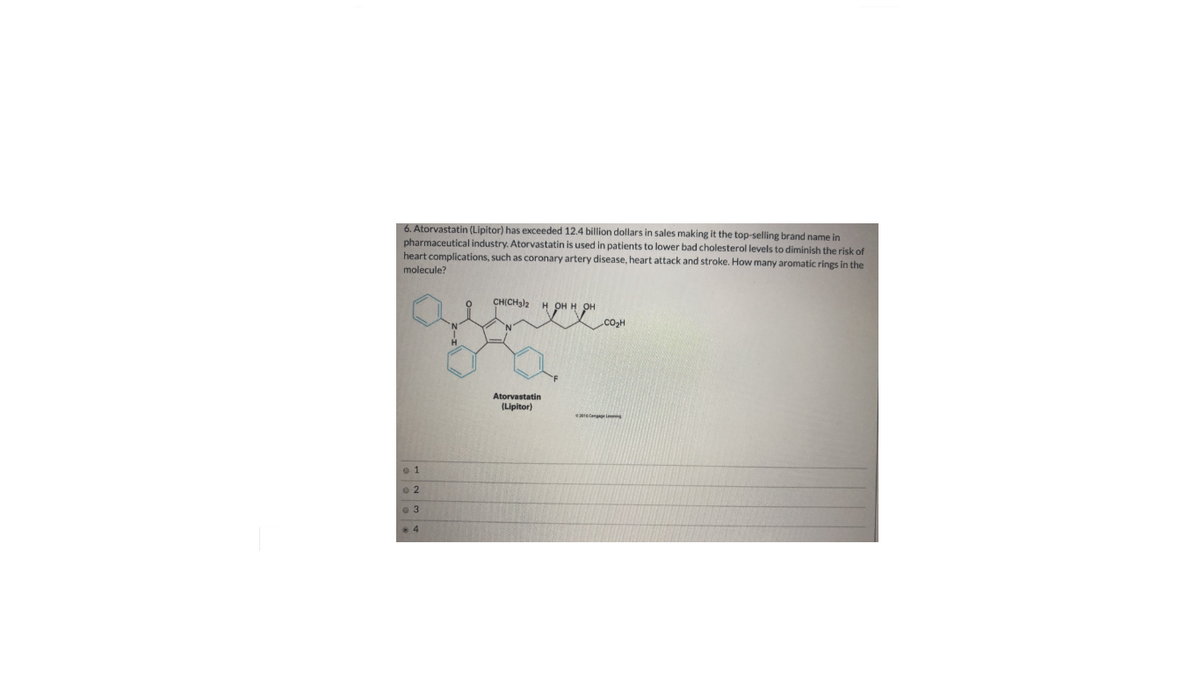 6. Atorvastatin (Lipitor) has exceeded 12.4 billion dollars in sales making it the top-selling brand name in
pharmaceutical industry. Atorvastatin is used in patients to lower bad cholesterol levels to diminish the risk of
heart complications, such as coronary artery disease, heart attack and stroke. How many aromatic rings in the
molecule?
CHICHJ2 H он н он
Co,H
Atorvastatin
(Lipitor)
4
