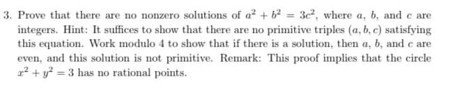 3. Prove that there are no nonzero solutions of a? + 62 = 3c², where a, b, and c are
integers. Hint: It suffices to show that there are no primitive triples (a, b, c) satisfying
this equation. Work modulo 4 to show that if there is a solution, then a, b, and c are
even, and this solution is not primitive. Remark: This proof implies that the circle
a? + y? = 3 has no rational points.
%3D
