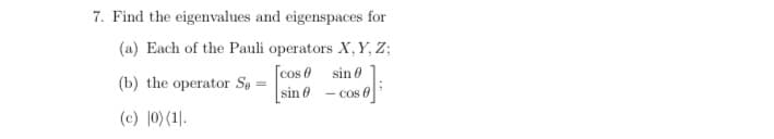 7. Find the eigenvalues and eigenspaces for
(a) Each of the Pauli operators X, Y, Z;
[cos 0
(b) the operator Se =
sin 0 - co
sin 0
- cos 0
(c) 0) (1].
