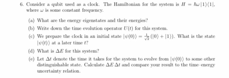 6. Consider a qubit used as a clock. The Hamiltonian for the system is H = hw|1)(1|,
where w is some constant frequency.
(a) What are the energy eigenstates and their energies?
(b) Write down the time evolution operator U(t) for this system.
(c) We prepare the clock in an initial state |(0)) = (10) + |1)). What is the state
l(t)) at a later time t?
(d) What is AE for this system?
(e) Let At denote the time it takes for the system to evolve from (0)) to some other
distinguishable state. Calculate AE At and compare your result to the time-energy
uncertainty relation.
