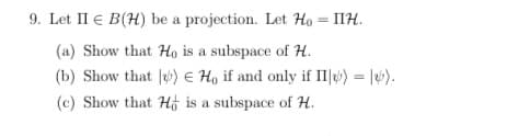 9. Let II € B(H) be a projection. Let Ho = IIH.
(a) Show that Ho is a subspace of H.
(b) Show that J) E H, if and only if II|4») = |6).
(c) Show that Hộ is a subspace of H.
