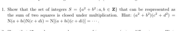 1. Show that the set of integers S = {a² + b² : a, b € Z} that can be respresented as
the sum of two squares is closed under multiplication. Hint: (a? + b)(c? + d²) =
N(a + bi)N(c + di) = N[(a + bi)(c + di)] = - ...
