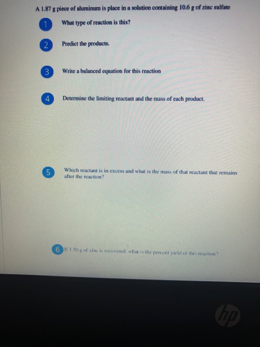 A 1.87 g piece of aluminum is place in a solution containing 10.6 g of zinc sulfate
1
What type of reaction is this?
Predict the products.
Write a balanced equation for this reaction
Determine the limiting reactant and the mass of each product.
Which reactant is in excess and what is the mass of that reactant that remains
after the reaction?
6 If1 50 g of zine is recovered, what is the pencent yield of this reaction"
Cop
