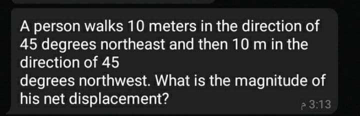 A person walks 10 meters in the direction of
45 degrees northeast and then 10 m in the
direction of 45
degrees northwest. What is the magnitude of
his net displacement?
3:13
