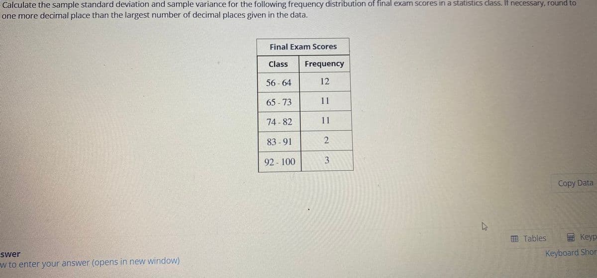 Calculate the sample standard deviation and sample variance for the following frequency distribution of final exam scores in a statistics class. If necessary, round to
one more decimal place than the largest number of decimal places given in the data.
Final Exam Scores
Class
Frequency
56 - 64
12
65 - 73
11
74-82
11
83 -91
92 100
Copy Data
O Tables
Keyp
swer
Keyboard Shor
w to enter your answer (opens in new window)
3.
2.
