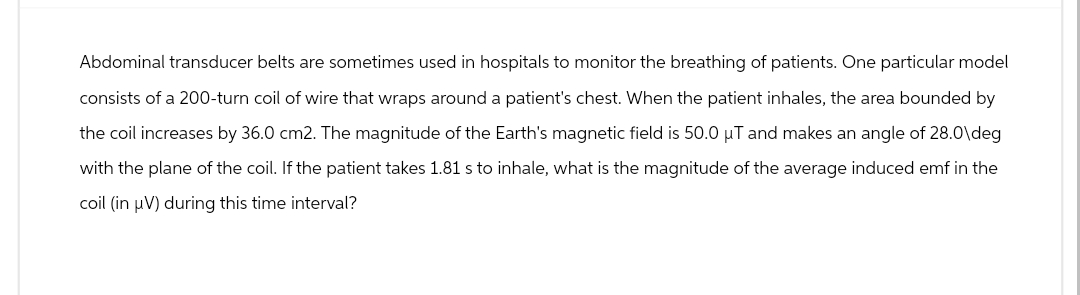 Abdominal transducer belts are sometimes used in hospitals to monitor the breathing of patients. One particular model
consists of a 200-turn coil of wire that wraps around a patient's chest. When the patient inhales, the area bounded by
the coil increases by 36.0 cm2. The magnitude of the Earth's magnetic field is 50.0 μT and makes an angle of 28.0\deg
with the plane of the coil. If the patient takes 1.81 s to inhale, what is the magnitude of the average induced emf in the
coil (in μV) during this time interval?