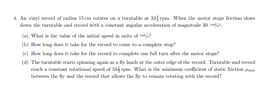 4. An vinyl record of radius 15 cm rotates on a turntable at 33 rpm. When the motor stops friction slows
down the turntable and record with a constant angular acceleration of magnitude 30. rad/s².
(a) What is the value of the initial speed in units of rad/s?
(b) How long does it take for the record to come to a complete stop?
(c) How long does it take for the record to complete one full turn after the motor stops?
(d) The turntable starts spinning again as a fly lands at the outer edge of the record. Turntable and record
reach a constant rotational speed of 33 rpm. What is the minimum coefficient of static friction Hmin
between the fly and the record that allows the fly to remain rotating with the record?
