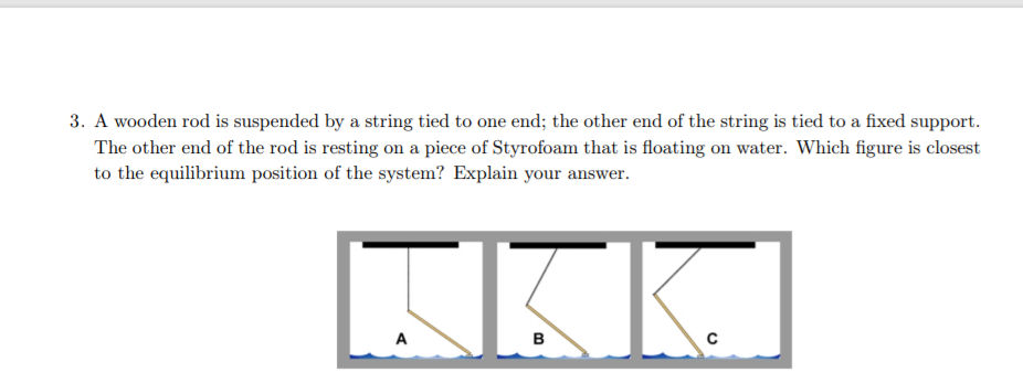 3. A wooden rod is suspended by a string tied to one end; the other end of the string is tied to a fixed support.
The other end of the rod is resting on a piece of Styrofoam that is floating on water. Which figure is closest
to the equilibrium position of the system? Explain your answer.
A
в
