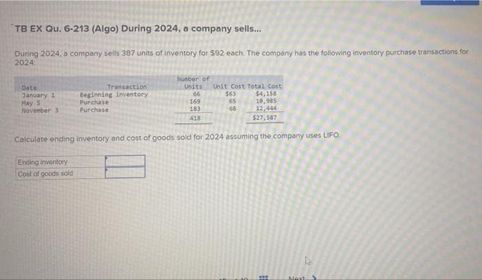 TB EX Qu. 6-213 (Algo) During 2024, a company sells...
During 2024, a company sells 387 units of inventory for $92 each. The company has the following inventory purchase transactions for
2024:
Date
January 1
May 5
November 3
Transaction
Beginning inventory
Purchase
Purchase
Ending inventory
Cost of goods sold
Number of
Units Unit Cost Total Cost
66
169
183
418
$63
65
68
$4,158
10,985
12,444
$27,587
Calculate ending inventory and cost of goods sold for 2024 assuming the company uses LIFO.
22
Next