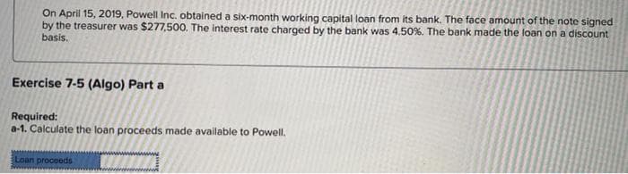 On April 15, 2019, Powell Inc. obtained a six-month working capital loan from its bank. The face amount of the note signed
by the treasurer was $277,500. The interest rate charged by the bank was 4.50%. The bank made the loan on a discount
basis.
Exercise 7-5 (Algo) Part a
Required:
a-1. Calculate the loan proceeds made available to Powell.
Loan proceeds