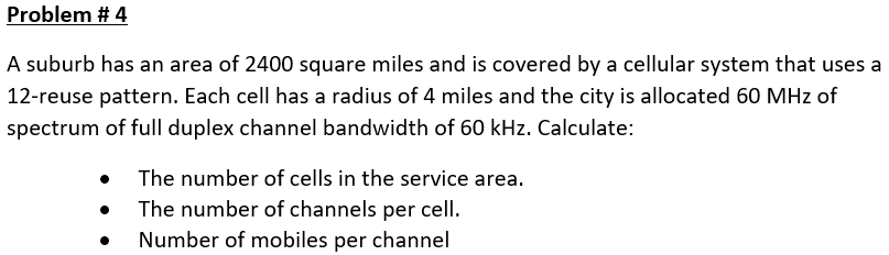 Problem # 4
A suburb has an area of 2400 square miles and is covered by a cellular system that uses a
12-reuse pattern. Each cell has a radius of 4 miles and the city is allocated 60 MHz of
spectrum of full duplex channel bandwidth of 60 kHz. Calculate:
• The number of cells in the service area.
The number of channels per cell.
Number of mobiles per channel
