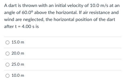 A dart is thrown with an initial velocity of 10.0 m/s at an
angle of 60.0° above the horizontal. If air resistance and
wind are neglected, the horizontal position of the dart
after t = 4.00 s is
O 15.0 m
O 20.0 m
O 25.0 m
O 10.0 m