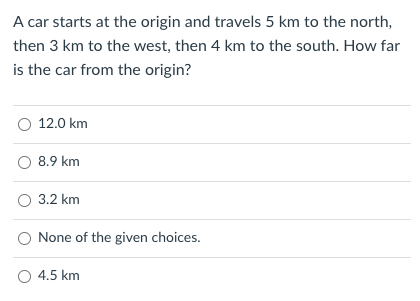 A car starts at the origin and travels 5 km to the north,
then 3 km to the west, then 4 km to the south. How far
is the car from the origin?
O 12.0 km
O 8.9 km
O 3.2 km
None of the given choices.
○ 4.5 km