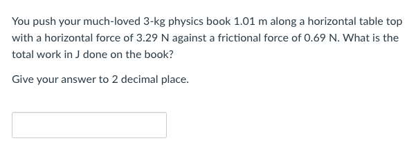 You push your much-loved 3-kg physics book 1.01 m along a horizontal table top
with a horizontal force of 3.29 N against a frictional force of 0.69 N. What is the
total work in J done on the book?
Give your answer to 2 decimal place.
