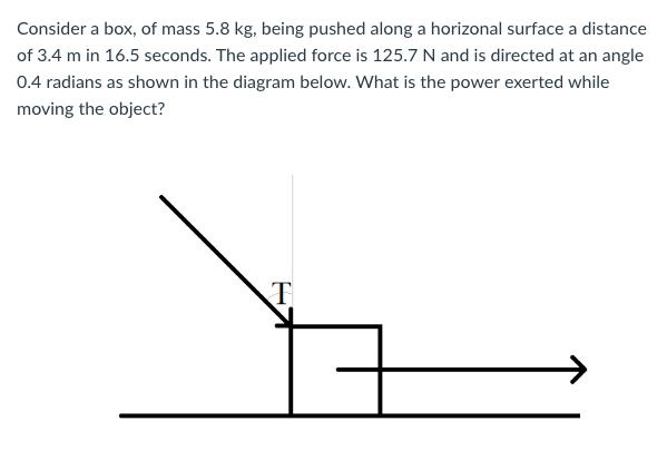 Consider a box, of mass 5.8 kg, being pushed along a horizonal surface a distance
of 3.4 m in 16.5 seconds. The applied force is 125.7 N and is directed at an angle
0.4 radians as shown in the diagram below. What is the power exerted while
moving the object?
T