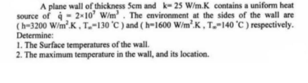 A plane wall of thickness 5cm and k-25 W/m.K contains a uniform heat
source of 2×10' W/m². The environment at the sides of the wall are
(h-3200 W/m².K, T.-130 °C) and (h-1600 W/m².K, T.-140 °C) respectively.
Determine:
1. The Surface temperatures of the wall.
2. The maximum temperature in the wall, and its location.