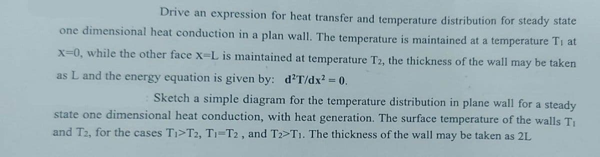 Drive an expression for heat transfer and temperature distribution for steady state
one dimensional heat conduction in a plan wall. The temperature is maintained at a temperature Ti at
x=0, while the other face X-L is maintained at temperature T2, the thickness of the wall may be taken
as L and the energy equation is given by: d²T/dx² = 0.
: Sketch a simple diagram for the temperature distribution in plane wall for a steady
state one dimensional heat conduction, with heat generation. The surface temperature of the walls Ti
and T2, for the cases Ti>T2, T1-T2, and T2>T1. The thickness of the wall may be taken as 2L