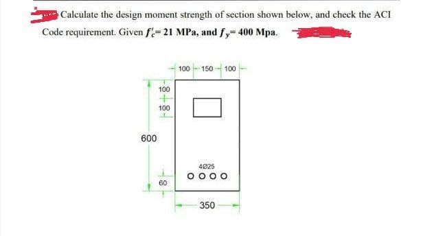 Calculate the design moment strength of section shown below, and check the ACI
Code requirement. Given f'- 21 MPa, and fy=400 Mpa.
600
-8-8-
100
100
60
100-150-100
4025
0000
350