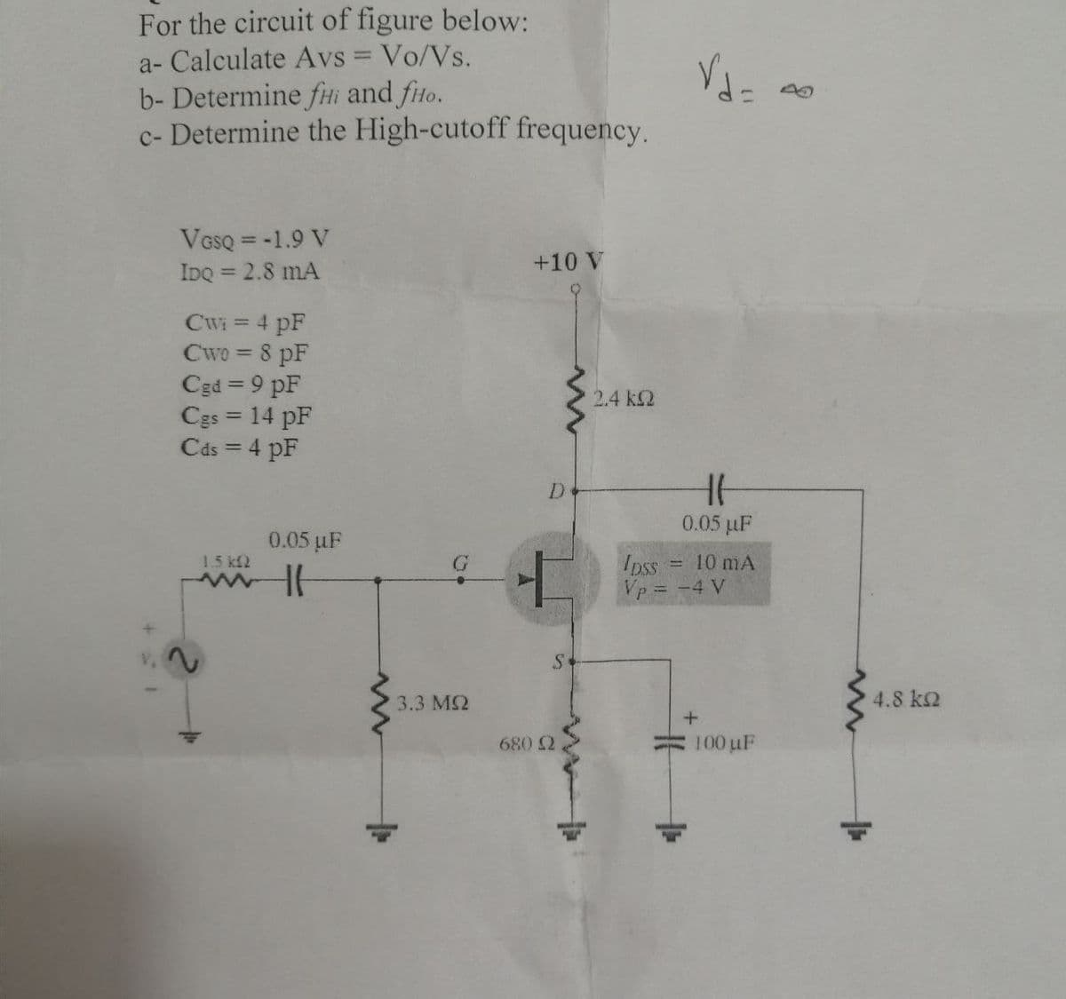 For the circuit of figure below:
a- Calculate Avs = Vo/Vs.
b- Determine fHi and fio.
c- Determine the High-cutoff frequency.
V,
VGSQ = -1.9 V
IDQ = 2.8 mA
Cwi = 4 pF
Cwo = 8 pF
Cgd=9 pF
Cgs = 14 pF
Cds = 4 pF
1.5 kf2
0.05 µF
HH
3.3 MS2
+10 V
www
D
+
S
680 2
2.4 kQ
Vd=a
HH
0.05 µF
Ipss
Vp = -4 V
10 mA
+
100 µF
4.8 ΚΩ