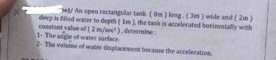 e)/ An open rectangular tank (8m) long, (3m) wide and (2m)
deep is filled water to depth (1m), the tank is accelerated horizontally with
constant value of ( 2 m/sec²), determine:
1- The angle of water surface.
2- The volume of water displacement because the acceleration.