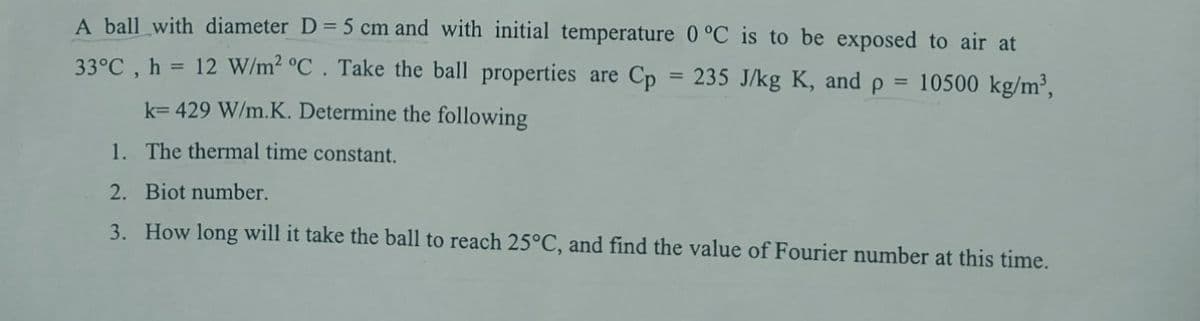 A ball with diameter D = 5 cm and with initial temperature 0 °C is to be exposed to air at
33°C, h 12 W/m² °C. Take the ball properties are Cp = 235 J/kg K, and p 10500 kg/m³,
k= 429 W/m.K. Determine the following
1. The thermal time constant.
2. Biot number.
3. How long will it take the ball to reach 25°C, and find the value of Fourier number at this time.