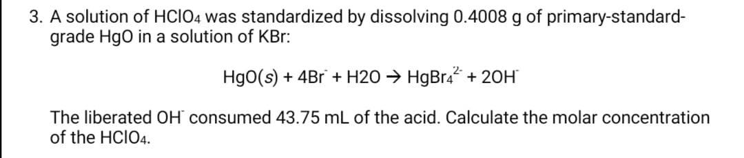 3. A solution of HCIO4 was standardized by dissolving 0.4008 g of primary-standard-
grade Hgo in a solution of KBr:
Hg0(s) + 4Br + H2O → HgBr4* + 20H
The liberated OH` consumed 43.75 mL of the acid. Calculate the molar concentration
of the HCIO4.
