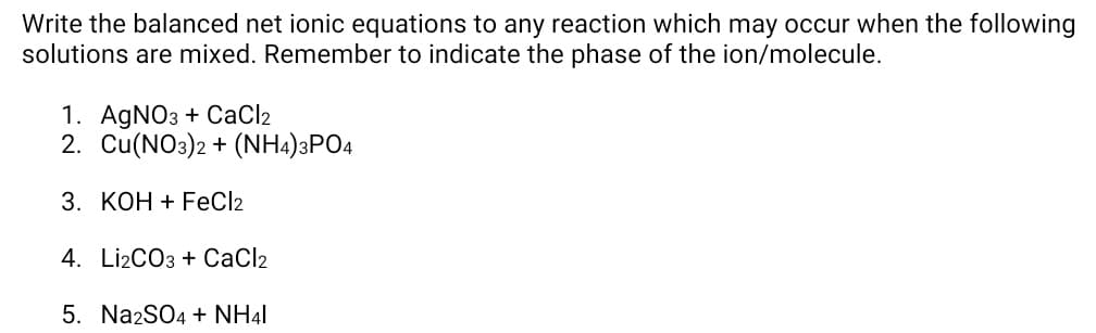 Write the balanced net ionic equations to any reaction which may occur when the following
solutions are mixed. Remember to indicate the phase of the ion/molecule.
1. AGNO3 + CaCl2
2. Cu(NO3)2 + (NH4)3PO4
3. КОН + FEC/2
4. Li2CO3 + CaCl2
5. Na2SO4 + NH41
