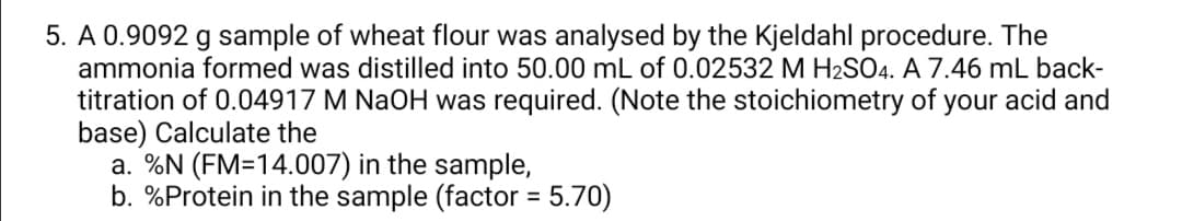 5. A 0.9092 g sample of wheat flour was analysed by the Kjeldahl procedure. The
ammonia formed was distilled into 50.00 mL of 0.02532 M H2SO4. A 7.46 mL back-
titration of 0.04917 M NaOH was required. (Note the stoichiometry of your acid and
base) Calculate the
a. %N (FM=14.007) in the sample,
b. %Protein in the sample (factor = 5.70)
