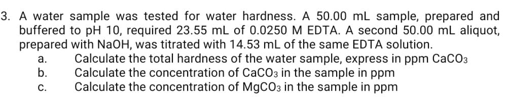 3. A water sample was tested for water hardness. A 50.00 mL sample, prepared and
buffered to pH 10, required 23.55 mL of 0.0250 M EDTA. A second 50.00 mL aliquot,
prepared with NaOH, was titrated with 14.53 mL of the same EDTA solution.
Calculate the total hardness of the water sample, express in ppm CaCO3
Calculate the concentration of CaCO3 in the sample in ppm
Calculate the concentration of MgCO3 in the sample in ppm
а.
b.
С.

