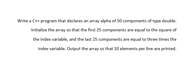 Write a C++ program that declares an array alpha of 50 components of type double.
Initialize the array so that the first 25 components are equal to the square of
the index variable, and the last 25 components are equal to three times the
index variable. Output the array so that 10 elements per line are printed.
