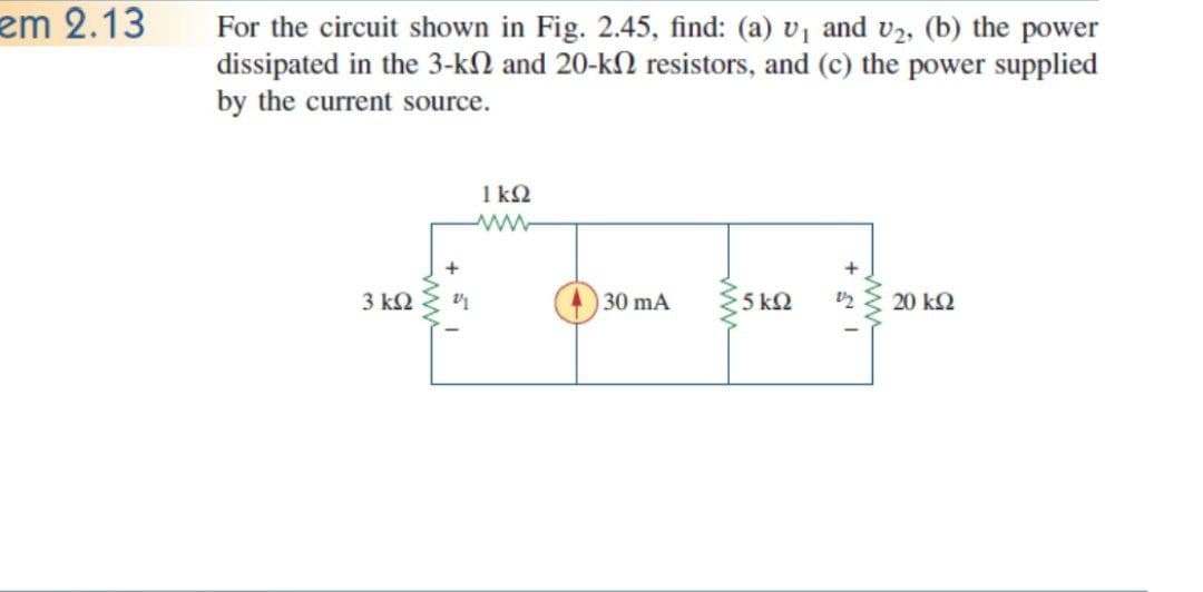 em 2.13
For the circuit shown in Fig. 2.45, find: (a) v1 and v2, (b) the power
dissipated in the 3-kN and 20-kN resistors, and (c) the power supplied
by the current source.
1 k2
3 k2
30 mA
5 k2
20 kQ
ww
