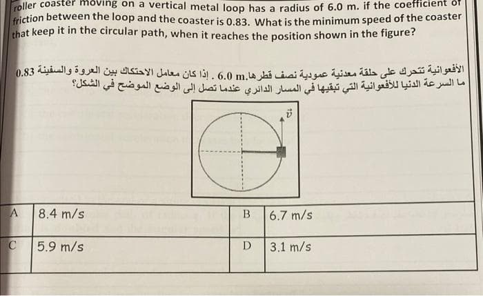 roller coaster moving on a vertical metal loop has a radius of 6.0 m. if the coefficient of
friction between the loop and the coaster is 0.83. What is the minimum speed of the coaster
that keep it in the circular path, when it reaches the position shown in the figure?
الأفعوانية تتحرك على حلقة معدنية عمودية نصف قطرها.m 6.0 . إذا كان معامل الاحتكاك بين العروة والسفينة 0.83
ما السرعة الدنيا للأفعوانية التي تبقيها في المسار الدائري عندما تصل إلى الوضع الموضح في الشكل؟
ل
A
C
8.4 m/s
5.9 m/s
B
6.7 m/s
D 3.1 m/s