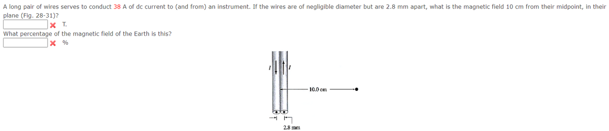 A long pair of wires serves to conduct 38 A of dc current to (and from) an instrument. If the wires are of negligible diameter but are 2.8 mm apart, what is the magnetic field 10 cm from their midpoint, in their
plane (Fig. 28-31)?
X T.
What percentage of the magnetic field of the Earth is this?
X %
10.0 cm
2.8 mm
