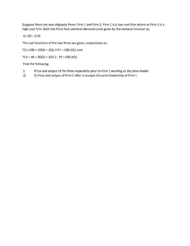 Suppose there are two oligopoly firms; Firm 1 and Firm 2. Firm 1 is a low-cost firm where as Firm 2 is a
high-cost firm. Both the firms face identical demand curve given by the demand function as;
Q =50 – 0.5P
The cost functions of the two firms are given, respectively as;
TC1=100 + 20Q1 + 201 2 P1 = 100-201 and
TC2 = 48 + 36Q2 + 202 2. P2 =100-202
Find the following;
i)
Price and output of the firms separately prior to Firm 1 working as the price leader.
ii)
ii) Price and output of Firm 2 after it accepts the price leadership of Firm 1
