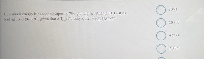 26.2 kl
How much energy is needed to vaporize 75.0 g of diethyl ether (C,H O) at its
boiling point (34.6 °C), given that AH of diethyl ether - 26.5 kl/mol?
26.8 kJ
47.7 kJ
21.0 kl
