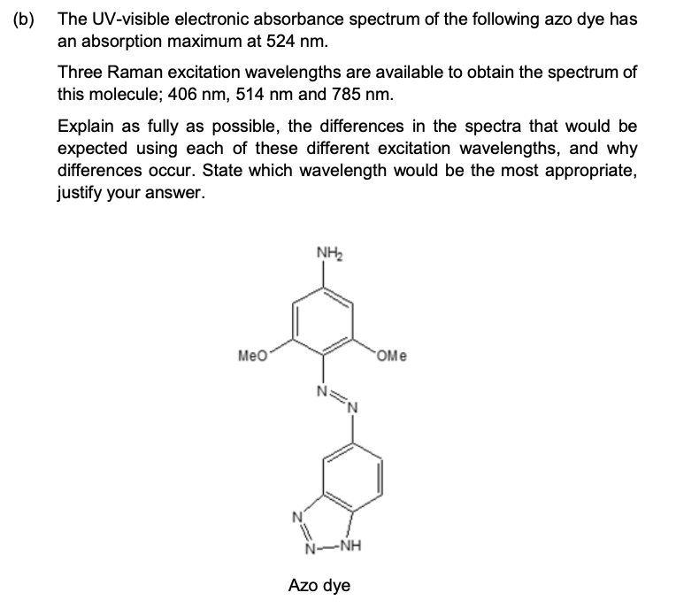 (b) The UV-visible electronic absorbance spectrum of the following azo dye has
an absorption maximum at 524 nm.
Three Raman excitation wavelengths are available to obtain the spectrum of
this molecule; 406 nm, 514 nm and 785 nm.
Explain as fully as possible, the differences in the spectra that would be
expected using each of these different excitation wavelengths, and why
differences occur. State which wavelength would be the most appropriate,
justify your answer.
NH2
Meo
OMe
N
N-NH
Azo dye
