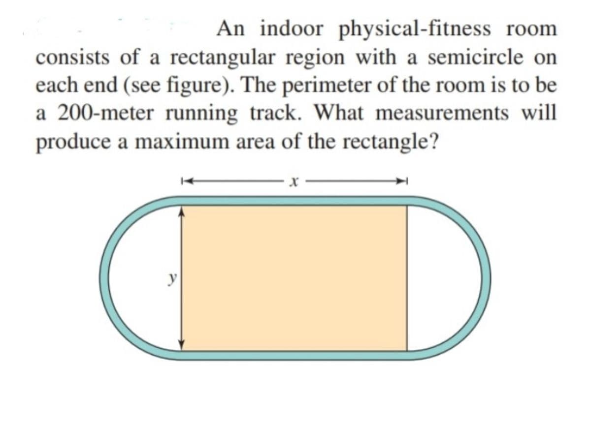 An indoor physical-fitness room
consists of a rectangular region with a semicircle on
each end (see figure). The perimeter of the room is to be
a 200-meter running track. What measurements will
produce a maximum area of the rectangle?
y
