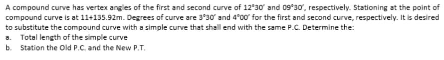A compound curve has vertex angles of the first and second curve of 12°30' and 09°30', respectively. Stationing at the point of
compound curve is at 11+135.92m. Degrees of curve are 3°30' and 4°00' for the first and second curve, respectively. It is desired
to substitute the compound curve with a simple curve that shall end with the same P.C. Determine the:
a. Total length of the simple curve
b. Station the old P.C. and the New P.T.
