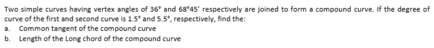 Two simple curves having vertex angles of 36° and 68°45' respectively are joined to form a compound curve. If the degree of
curve of the first and second curve is 1.5° and 5.5°, respectively, find the:
a. Common tangent of the compound curve
b. Length of the Long chord of the compound curve
