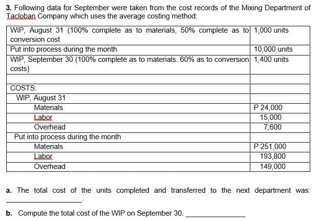 3. Following data for September were taken from the cost records of the Mixing Department of
Tacloban Company which uses the average costing method:
WIP, August 31 (100% complete as to materials, 50% complete as to 1,000 units
conversion cost
Put into process during the month
WIP, September 30 (100% complete as to materials. 60% as to conversion 1,400 units
costs)
10,000 units
COSTS:
WIP, August 31
Materials
Labor
Overhead
P 24,000
15,000
7,600
Put into process during the month
Materials
Labor
Overhead
P 251,000
193,800
149,000
a. The total cost of the units completed and transferred to the next department was:
b. Compute the total cost of the WIP on September 30.
