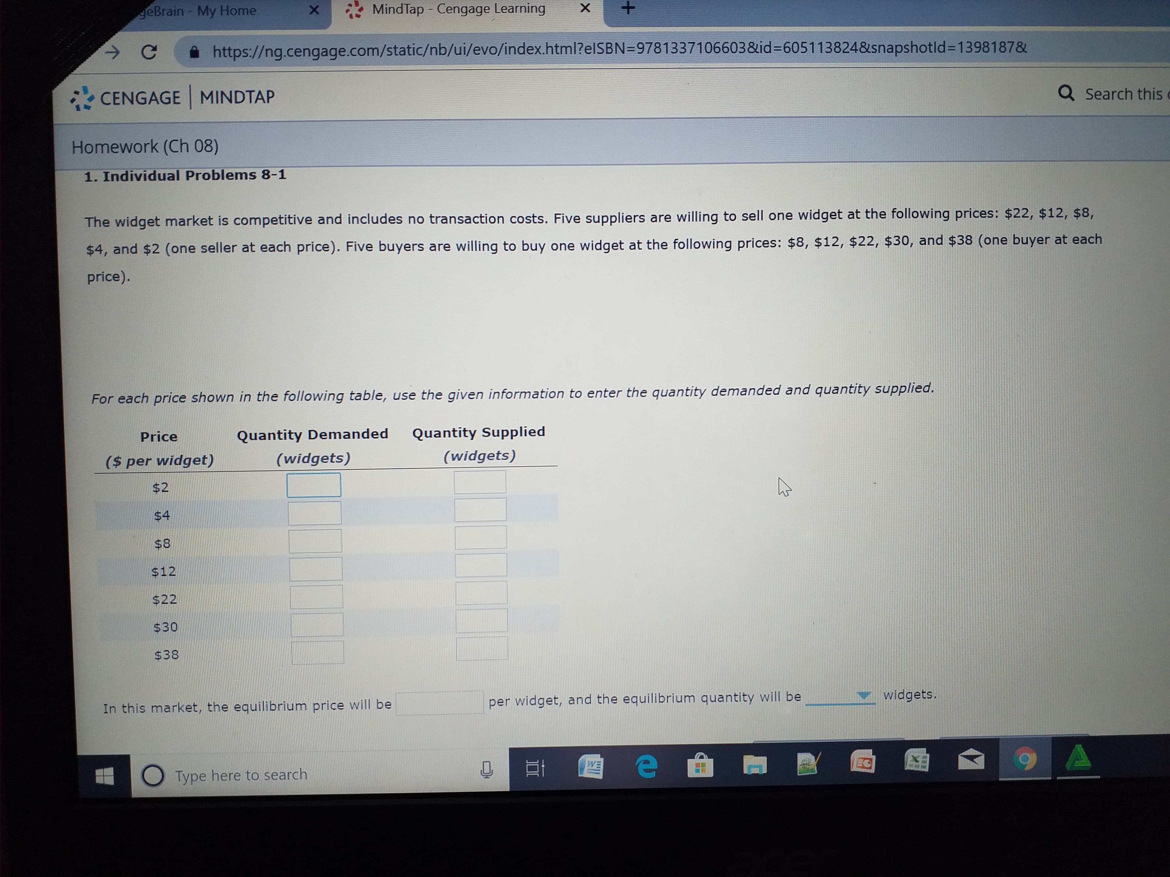 +.
MindTap - Cengage Learning
geBrain - My Home
https://ng.cengage.com/static/nb/ui/evo/index.html?elSBN=9781337106603&id=D605113824&snapshotld%3D1398187&
Q Search this
CENGAGE MINDTAP
Homework (Ch 08)
1. Individual Problems 8-1
The widget market is competitive and includes no transaction costs. Five suppliers are willing to sell one widget at the following prices: $22, $12, $8,
$4, and $2 (one seller at each price). Five buyers are willing to buy one widget at the following prices: $8, $12, $22, $30, and $38 (one buyer at each
price).
For each price shown in the following table, use the given information to enter the quantity demanded and quantity supplied.
Quantity Supplied
Quantity Demanded
Price
(widgets)
(widgets)
($ per widget)
$2
$4
$8
$12
$22
$30
$38
widgets.
per widget, and the equilibrium quantity will be
In this market, the equilibrium price will be
EO
WE
O Type here to search
%24
