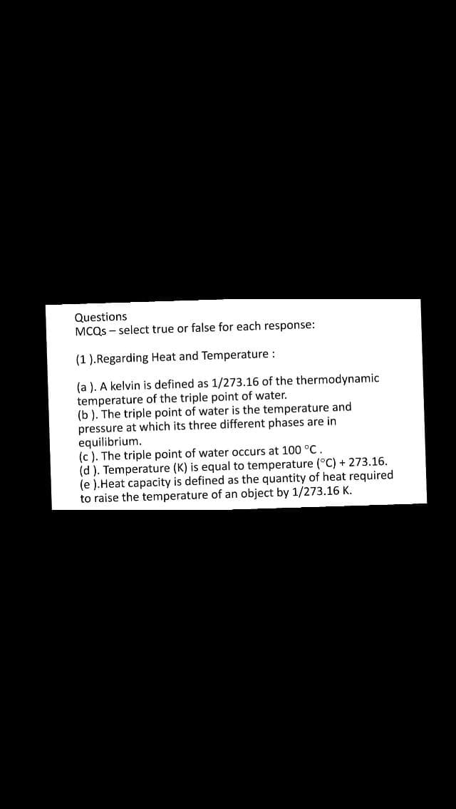 Questions
MCQS - select true or false for each response:
(1 ).Regarding Heat and Temperature :
(a ). A kelvin is defined as 1/273.16 of the thermodynamic
temperature of the triple point of water.
(b ). The triple point of water is the temperature and
pressure at which its three different phases are in
equilibrium.
(c ). The triple point of water occurs at 100 °C.
(d ). Temperature (K) is equal to temperature (°C) + 273.16.
(e ).Heat capacity is defined as the quantity of heat required
to raise the temperature of an object by 1/273.16 K.
