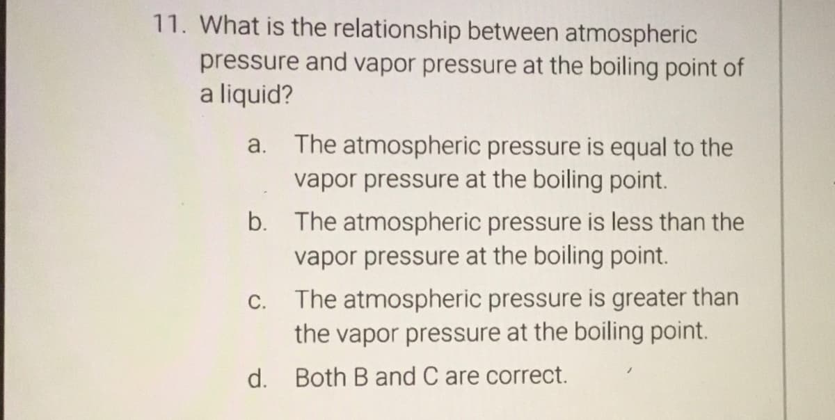 11. What is the relationship between atmospheric
pressure and vapor pressure at the boiling point of
a liquid?
a. The atmospheric pressure is equal to the
vapor pressure at the boiling point.
b. The atmospheric pressure is less than the
vapor pressure at the boiling point.
C.
The atmospheric pressure is greater than
the vapor pressure at the boiling point.
d. Both B and C are correct.
