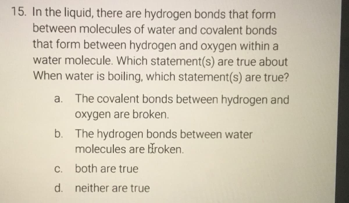 15. In the liquid, there are hydrogen bonds that form
between molecules of water and covalent bonds
that form between hydrogen and oxygen within a
water molecule. Which statement(s) are true about
When water is boiling, which statement(s) are true?
a. The covalent bonds between hydrogen and
oxygen are broken.
b. The hydrogen bonds between water
molecules are Hroken.
C.
both are true
d. neither are true

